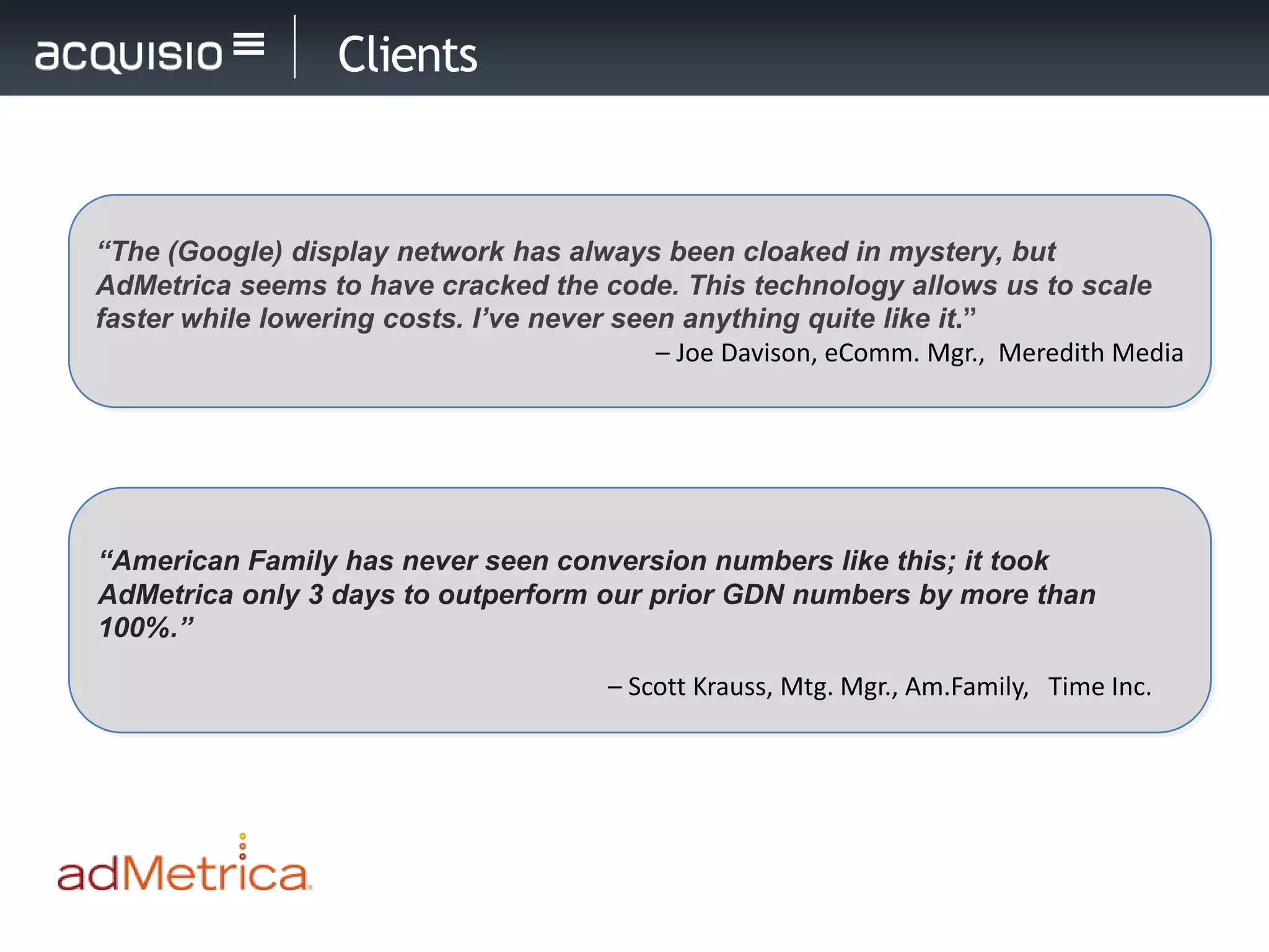 Clients


“The (Google) display network has always been cloaked in mystery, but
AdMetrica seems to have cracked the code. This technology allows us to scale
faster while lowering costs. I’ve never seen anything quite like it.”
                                           – Joe Davison, eComm. Mgr., Meredith Media




“American Family has never seen conversion numbers like this; it took
AdMetrica only 3 days to outperform our prior GDN numbers by more than
100%.”

                                        – Scott Krauss, Mtg. Mgr., Am.Family, Time Inc.
 