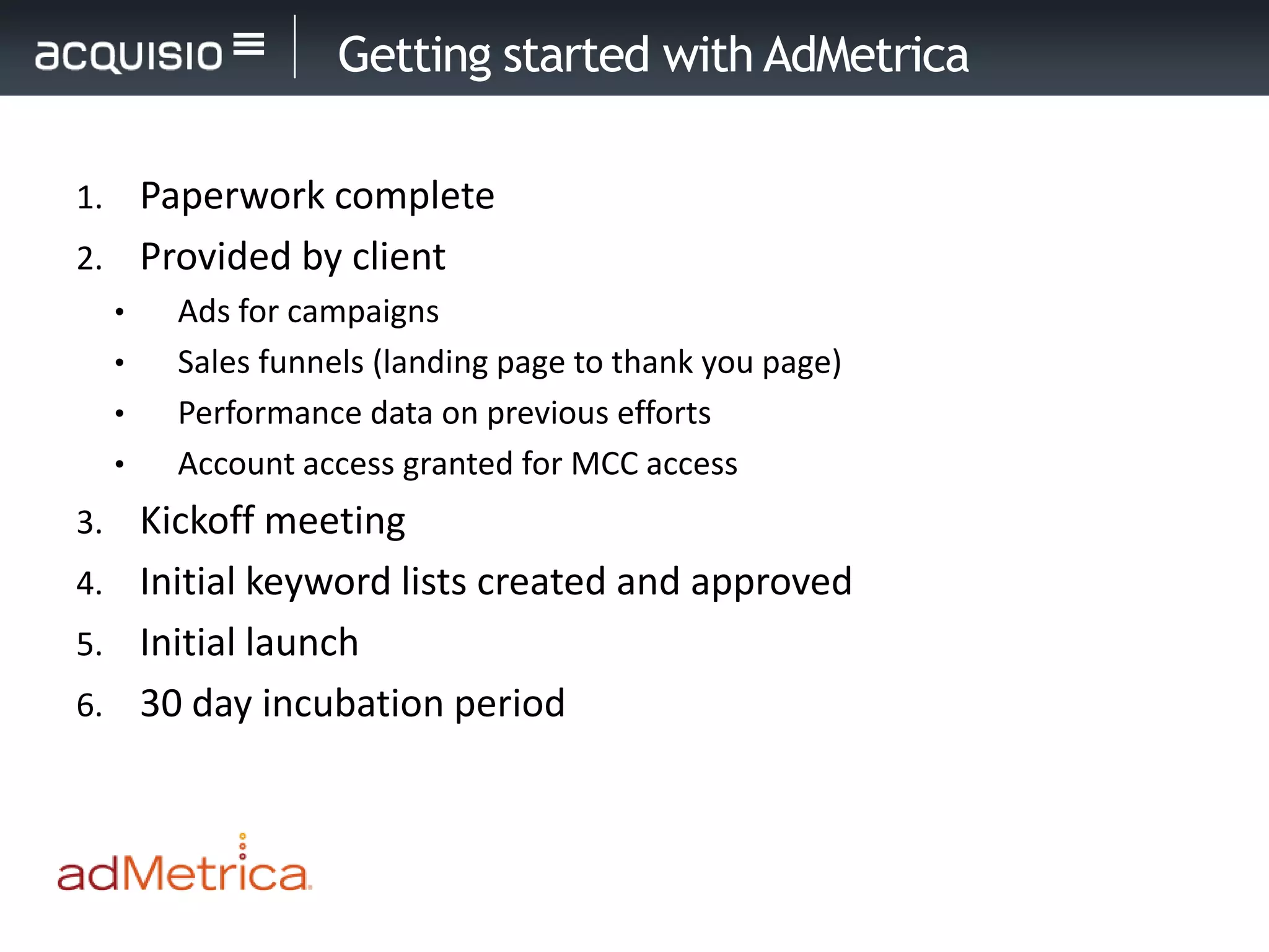 Getting started with AdMetrica

1. Paperwork complete
2. Provided by client
     •   Ads for campaigns
     •   Sales funnels (landing page to thank you page)
     •   Performance data on previous efforts
     •   Account access granted for MCC access
3. Kickoff meeting
4. Initial keyword lists created and approved
5. Initial launch
6. 30 day incubation period
 