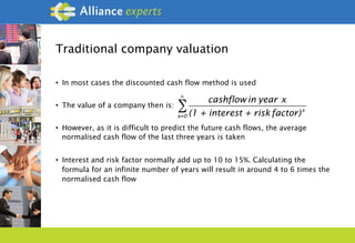 Traditional company valuation
•  In most cases the discounted cash flow method is used
•  The value of a company then is:
•  However, as it is difficult to predict the future cash flows, the average
normalised cash flow of the last three years is taken
•  Interest and risk factor normally add up to 10 to 15%. Calculating the
formula for an infinite number of years will result in around 4 to 6 times the
normalised cash flow
cashflow in year x
(1 + interest + risk factor)x
x=0
∞
∑
 