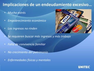 Implicaciones de un endeudamiento excesivo…
• Mucho estrés
• Empobrecimiento económico
• Los ingresos no rinden
• Se requieren buscar más ingresos y más trabajo
• Falta de convivencia familiar
• No crecimiento del patrimonio
• Enfermedades físicas y mentales
 