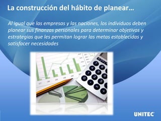 La construcción del hábito de planear…
Al igual que las empresas y las naciones, los individuos deben
planear sus finanzas personales para determinar objetivos y
estrategias que les permitan lograr las metas establecidas y
satisfacer necesidades
 