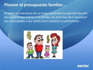 Planear el presupuesto familiar…
Si todos los miembros de un hogar acuerdan en qué distribuirán
los ingresos que entran a la familia, les será más fácil reconocer
sus necesidades y sus metas para construir su patrimonio…
 