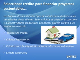 Seleccionar crédito para financiar proyectos
sustentables…
Los bancos ofrecen distintos tipos de crédito para ajustarse a las
necesidades de los clientes. Estos créditos se orientan al consumo
y a las actividades productivas. Los bancos ofrecen crédito a los
hogares a través de:
• Tarjetas de crédito,
• Créditos hipotecarios,
• Créditos para la adquisición de bienes de consumo duradero
• Crédito automotriz
 
