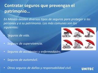 Contratar seguros que prevengan el
patrimonio…
En México existen diversos tipos de seguros para proteger a las
personas y a su patrimonio. Los más comunes son los
siguientes:
• Seguros de vida.
• Seguros de supervivencia.
• Seguros de accidentes y enfermedades.
• Seguros de automóvil.
• Otros seguros de daños y responsabilidad civil.
 