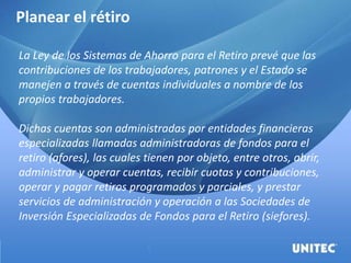 Planear el rétiro
La Ley de los Sistemas de Ahorro para el Retiro prevé que las
contribuciones de los trabajadores, patrones y el Estado se
manejen a través de cuentas individuales a nombre de los
propios trabajadores.
Dichas cuentas son administradas por entidades financieras
especializadas llamadas administradoras de fondos para el
retiro (afores), las cuales tienen por objeto, entre otros, abrir,
administrar y operar cuentas, recibir cuotas y contribuciones,
operar y pagar retiros programados y parciales, y prestar
servicios de administración y operación a las Sociedades de
Inversión Especializadas de Fondos para el Retiro (siefores).
 