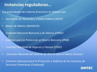 Instancias reguladoras…
Las autoridades del sistema financiero en México son:
• Secretaría de Hacienda y Crédito Público (SHCP)
• Banco de México (BANXICO)
• Comisión Nacional Bancaria y de Valores (CNBV)
• Instituto para la Protección al Ahorro Bancario (IPAB)
• Comisión Nacional de Seguros y Fianzas (CNSF)
• Comisión Nacional del Sistema de Ahorro para el Retiro (Consar)
• Comisión Nacional para la Protección y Defensa de los Usuarios de
Servicios Financieros (Condusef)
 