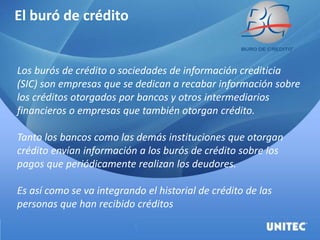 El buró de crédito
Los burós de crédito o sociedades de información crediticia
(SIC) son empresas que se dedican a recabar información sobre
los créditos otorgados por bancos y otros intermediarios
financieros o empresas que también otorgan crédito.
Tanto los bancos como las demás instituciones que otorgan
crédito envían información a los burós de crédito sobre los
pagos que periódicamente realizan los deudores.
Es así como se va integrando el historial de crédito de las
personas que han recibido créditos
 