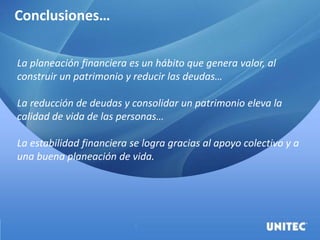 Conclusiones…
La planeación financiera es un hábito que genera valor, al
construir un patrimonio y reducir las deudas…
La reducción de deudas y consolidar un patrimonio eleva la
calidad de vida de las personas…
La estabilidad financiera se logra gracias al apoyo colectivo y a
una buena planeación de vida.
 