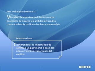Este webinar te interesa si:
isualizas la importancia del ahorro como
generador de riqueza y la utilidad del crédito
como una fuente de financiamiento responsable
Mensaje clave:
omprenderás la importancia de
construir un patrimonio a base del
ahorro y del uso responsable del
crédito.
V
C
 