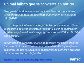 Un mal hábito que se convierte en noticia…
“La cifra de deudores ante instituciones bancarias por el uso
irresponsable de tarjetas de crédito aumentó en este inicio de
año (2014) …
… se trata principalmente de tarjetahabientes, que ahora tienen
el problema de estar en cartera vencida, y quienes contrajeron
sus deudas principalmente en programas como “El Buen Fin” del
año pasado…
Los principales productos que se adquirieron mediante créditos
fueron artículos electrónicos como pantallas, iPads y teléfonos
celulares, los que ni siquiera se consideran de primera necesidad
o tan necesarios para la familia…
http://avcnoticias.com.mx/resumen.php?idnota=174538
 