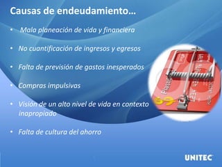 Causas de endeudamiento…
• Mala planeación de vida y financiera
• No cuantificación de ingresos y egresos
• Falta de previsión de gastos inesperados
• Compras impulsivas
• Visión de un alto nivel de vida en contexto
inapropiado
• Falta de cultura del ahorro
 