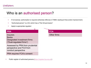 10
Who is an authorised person?
> If not exempt, authorisation is required (otherwise offences in FSMA, leading to fines and/or imprisonment)
> “Authorised person” is a firm which has a “Part 4A permission”
> Apply to appropriate regulator:
> Public register of authorised persons (https://register.fca.org.uk/)
PRA
Insurers
Banks
Designated investment firms
(“Dual-regulated firms”)
Assessed by PRA from prudential
perspective and FCA from
conduct perspective
PRA requires FCA’s consent
FCA
Other firms
 