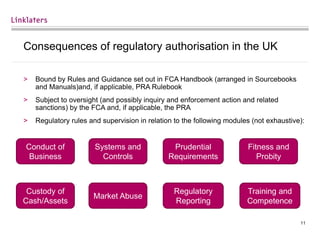 11
Consequences of regulatory authorisation in the UK
> Bound by Rules and Guidance set out in FCA Handbook (arranged in Sourcebooks
and Manuals)and, if applicable, PRA Rulebook
> Subject to oversight (and possibly inquiry and enforcement action and related
sanctions) by the FCA and, if applicable, the PRA
> Regulatory rules and supervision in relation to the following modules (not exhaustive):
Conduct of
Business
Systems and
Controls
Prudential
Requirements
Fitness and
Probity
Custody of
Cash/Assets
Market Abuse
Regulatory
Reporting
Training and
Competence
 