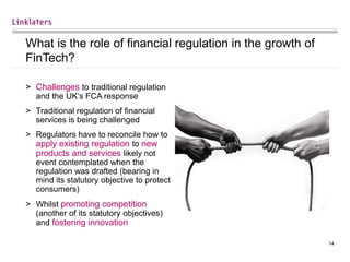 14
What is the role of financial regulation in the growth of
FinTech?
> Challenges to traditional regulation
and the UK’s FCA response
> Traditional regulation of financial
services is being challenged
> Regulators have to reconcile how to
apply existing regulation to new
products and services likely not
event contemplated when the
regulation was drafted (bearing in
mind its statutory objective to protect
consumers)
> Whilst promoting competition
(another of its statutory objectives)
and fostering innovation
 