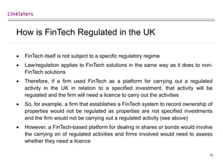 15
How is FinTech Regulated in the UK
 FinTech itself is not subject to a specific regulatory regime
 Law/regulation applies to FinTech solutions in the same way as it does to non-
FinTech solutions
 Therefore, if a firm used FinTech as a platform for carrying out a regulated
activity in the UK in relation to a specified investment, that activity will be
regulated and the firm will need a licence to carry out the activities
 So, for example, a firm that establishes a FinTech system to record ownership of
properties would not be regulated as properties are not specified investments
and the firm would not be carrying out a regulated activity (see above)
 However, a FinTech-based platform for dealing in shares or bonds would involve
the carrying on of regulated activities and firms involved would need to assess
whether they need a licence
 