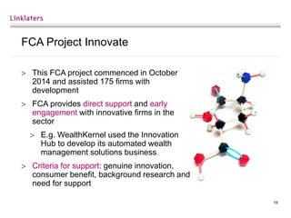 19
FCA Project Innovate
 This FCA project commenced in October
2014 and assisted 175 firms with
development
 FCA provides direct support and early
engagement with innovative firms in the
sector
 E.g. WealthKernel used the Innovation
Hub to develop its automated wealth
management solutions business
 Criteria for support: genuine innovation,
consumer benefit, background research and
need for support
 