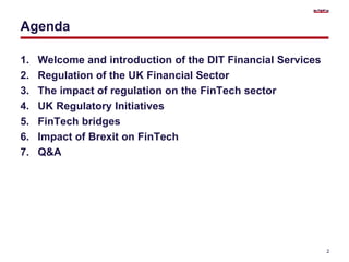 Agenda
1. Welcome and introduction of the DIT Financial Services
2. Regulation of the UK Financial Sector
3. The impact of regulation on the FinTech sector
4. UK Regulatory Initiatives
5. FinTech bridges
6. Impact of Brexit on FinTech
7. Q&A
2
 