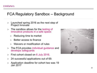 20
FCA Regulatory Sandbox – Background
 Launched spring 2016 as the next step of
Project Innovate
 The sandbox allows for the testing of
innovative products in a safe space:
 Reducing time to market
 Better access to finance
 Waivers or modification of rules
 The FCA provides individual guidance and
develops safeguards
 First cohort closed on 6 July 2016.
 24 successful applications out of 69.
 Application deadline for cohort two was 19
Jan 2017
 