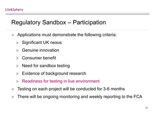21
Regulatory Sandbox – Participation
 Applications must demonstrate the following criteria:
 Significant UK nexus
 Genuine innovation
 Consumer benefit
 Need for sandbox testing
 Evidence of background research
 Readiness for testing in live environment
 Testing on each project will be conducted for 3-6 months
 There will be ongoing monitoring and weekly reporting to the FCA
 