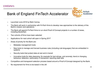 23
Bank of England FinTech Accelerator
 Launched June 2016 by Mark Carney
 The Bank will work in partnership with FinTech firms to develop new approaches to the delivery of the
Bank’s mission and operations
 The Bank will appoint FinTech firms to run short Proof of Concept projects in a number of areas,
including blockchain
 Two cohorts of firms have been selected
 Applications for next cohort will open in Spring 2017
 Areas of priority for the Bank are:
 Metadata management tools
 New tools to manage and harvest business rules (including rule languages) that are embedded in
systems
 Security tools that protect data at rest and in transit
 Innovative tools for data cleansing, for example for text strings, and anomaly, trend or changing
behaviour detection, particularly in transaction reporting data sets
 Competitive and transparent selection process based around a Proof of Concept designed by the Bank.
 No requirement for firms to be based in the UK
 