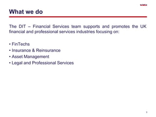 What we do
The DIT – Financial Services team supports and promotes the UK
financial and professional services industries focusing on:
• FinTechs
• Insurance & Reinsurance
• Asset Management
• Legal and Professional Services
3
 