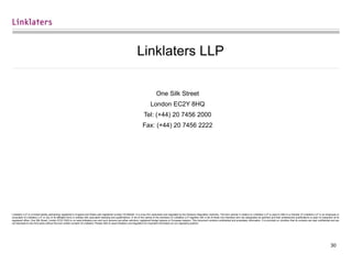 30
Linklaters LLP
One Silk Street
London EC2Y 8HQ
Tel: (+44) 20 7456 2000
Fax: (+44) 20 7456 2222
Linklaters LLP is a limited liability partnership registered in England and Wales with registered number OC326345. It is a law firm authorised and regulated by the Solicitors Regulation Authority. The term partner in relation to Linklaters LLP is used to refer to a member of Linklaters LLP or an employee or
consultant of Linklaters LLP or any of its affiliated firms or entities with equivalent standing and qualifications. A list of the names of the members of Linklaters LLP together with a list of those non-members who are designated as partners and their professional qualifications is open to inspection at its
registered office, One Silk Street, London EC2Y 8HQ or on www.linklaters.com and such persons are either solicitors, registered foreign lawyers or European lawyers. This document contains confidential and proprietary information. It is provided on condition that its contents are kept confidential and are
not disclosed to any third party without the prior written consent of Linklaters. Please refer to www.linklaters.com/regulation for important information on our regulatory position.
 