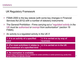 8
UK Regulatory Framework
> FSMA 2000 is the key statute (with some key changes in Financial
Services Act 2012) with a number of statutory instruments
> The General Prohibition - Firms carrying out a “regulated activity in the
UK must be authorised or exempt from authorisation” (section 19
FSMA)
> An activity is a regulated activity in the UK if:
1. It is an activity of a specified
kind
3. It is carried on by way of
business
2. (For most activities) it relates to
an investment of a specified kind
4. It is carried on in the UK
5. No exemption is available:
a wide range of exemptions may be available for certain activities or certain persons (e.g. purely intra-
group activities are typically exempt).
 