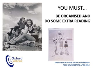 YOU MUST…
     BE ORGANISED AND
DO SOME EXTRA READING




    FIRST STEPS INTO THE DIGITAL CLASSROOM
              ABEL GALVEZ BENITO APRIL 2012
 