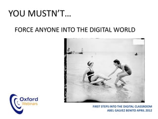 YOU MUSTN’T…
 FORCE ANYONE INTO THE DIGITAL WORLD




                       FIRST STEPS INTO THE DIGITAL CLASSROOM
                                 ABEL GALVEZ BENITO APRIL 2012
 