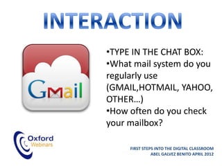 •TYPE IN THE CHAT BOX:
•What mail system do you
regularly use
(GMAIL,HOTMAIL, YAHOO,
OTHER…)
•How often do you check
your mailbox?

     FIRST STEPS INTO THE DIGITAL CLASSROOM
               ABEL GALVEZ BENITO APRIL 2012
 
