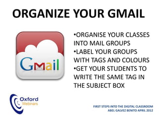 ORGANIZE YOUR GMAIL
        •ORGANISE YOUR CLASSES
        INTO MAIL GROUPS
        •LABEL YOUR GROUPS
        WITH TAGS AND COLOURS
        •GET YOUR STUDENTS TO
        WRITE THE SAME TAG IN
        THE SUBJECT BOX

             FIRST STEPS INTO THE DIGITAL CLASSROOM
                       ABEL GALVEZ BENITO APRIL 2012
 