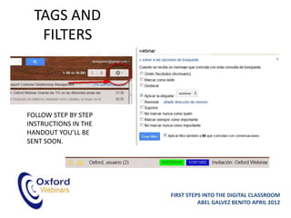 TAGS AND
   FILTERS



FOLLOW STEP BY STEP
INSTRUCTIONS IN THE
HANDOUT YOU’LL BE
SENT SOON.




                      FIRST STEPS INTO THE DIGITAL CLASSROOM
                                ABEL GALVEZ BENITO APRIL 2012
 