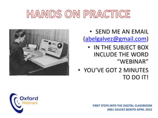 • SEND ME AN EMAIL
  (abelgalvez@gmail.com)
    • IN THE SUBJECT BOX
      INCLUDE THE WORD
              “WEBINAR”
• YOU’VE GOT 2 MINUTES
                TO DO IT!



     FIRST STEPS INTO THE DIGITAL CLASSROOM
               ABEL GALVEZ BENITO APRIL 2012
 
