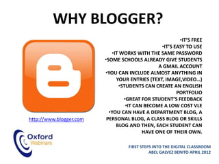 WHY BLOGGER?
                                                        •IT’S FREE
                                                •IT’S EASY TO USE
                            •IT WORKS WITH THE SAME PASSWORD
                         •SOME SCHOOLS ALREADY GIVE STUDENTS
                                               A GMAIL ACCOUNT
                         •YOU CAN INCLUDE ALMOST ANYTHING IN
                              YOUR ENTRIES (TEXT, IMAGE,VIDEO…)
                               •STUDENTS CAN CREATE AN ENGLISH
                                                       PORTFOLIO
                                 •GREAT FOR STUDENT’S FEEDBACK
                                  •IT CAN BECOME A LOW COST VLE
                           •YOU CAN HAVE A DEPARTMENT BLOG, A
http://www.blogger.com    PERSONAL BLOG, A CLASS BLOG OR SKILLS
                              BLOG AND THEN, EACH STUDENT CAN
                                         HAVE ONE OF THEIR OWN.

                                  FIRST STEPS INTO THE DIGITAL CLASSROOM
                                            ABEL GALVEZ BENITO APRIL 2012
 
