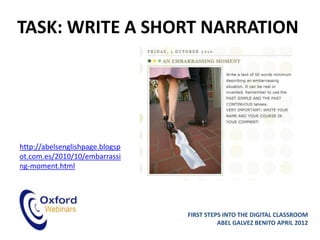 TASK: WRITE A SHORT NARRATION




http://abelsenglishpage.blogsp
ot.com.es/2010/10/embarrassi
ng-moment.html




                                 FIRST STEPS INTO THE DIGITAL CLASSROOM
                                           ABEL GALVEZ BENITO APRIL 2012
 