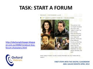 TASK: START A FORUM




http://abelsenglishpage.blogsp
ot.com.es/2008/11/about-boy-
forum-characters.html




                                 FIRST STEPS INTO THE DIGITAL CLASSROOM
                                           ABEL GALVEZ BENITO APRIL 2012
 