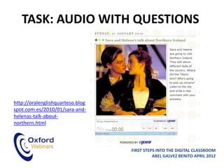 TASK: AUDIO WITH QUESTIONS




http://oralenglishquarteso.blog
spot.com.es/2010/01/sara-and-
helenas-talk-about-
northern.html



                                  FIRST STEPS INTO THE DIGITAL CLASSROOM
                                            ABEL GALVEZ BENITO APRIL 2012
 