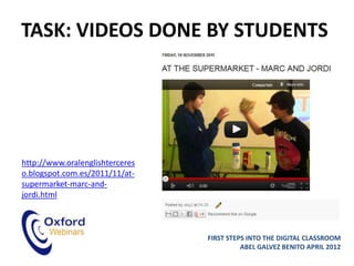 TASK: VIDEOS DONE BY STUDENTS




http://www.oralenglishterceres
o.blogspot.com.es/2011/11/at-
supermarket-marc-and-
jordi.html



                                 FIRST STEPS INTO THE DIGITAL CLASSROOM
                                           ABEL GALVEZ BENITO APRIL 2012
 