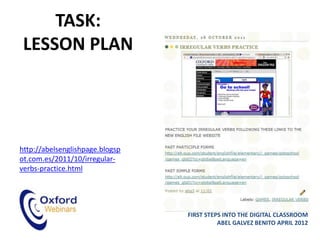 TASK:
 LESSON PLAN




http://abelsenglishpage.blogsp
ot.com.es/2011/10/irregular-
verbs-practice.html




                                 FIRST STEPS INTO THE DIGITAL CLASSROOM
                                           ABEL GALVEZ BENITO APRIL 2012
 