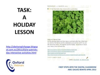 TASK:
         A
      HOLIDAY
      LESSON

http://abelsenglishpage.blogsp
ot.com.es/2011/03/st-patricks-
day-interactive-activities.html




                                  FIRST STEPS INTO THE DIGITAL CLASSROOM
                                            ABEL GALVEZ BENITO APRIL 2012
 