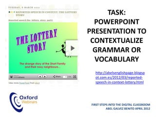 TASK:
  POWERPOINT
PRESENTATION TO
 CONTEXTUALIZE
  GRAMMAR OR
  VOCABULARY
   http://abelsenglishpage.blogsp
   ot.com.es/2012/03/reported-
   speech-in-context-lottery.html




 FIRST STEPS INTO THE DIGITAL CLASSROOM
           ABEL GALVEZ BENITO APRIL 2012
 