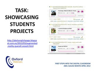 TASK:
SHOWCASING
  STUDENTS
  PROJECTS
http://abelsenglishpage.blogsp
ot.com.es/2012/03/augmented
-reality-queralt-araceli.html




                                 FIRST STEPS INTO THE DIGITAL CLASSROOM
                                           ABEL GALVEZ BENITO APRIL 2012
 
