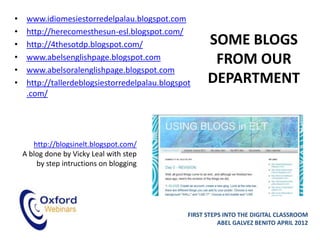 •    www.idiomesiestorredelpalau.blogspot.com
•    http://herecomesthesun-esl.blogspot.com/
•    http://4thesotdp.blogspot.com/                    SOME BLOGS
•    www.abelsenglishpage.blogspot.com                  FROM OUR
•    www.abelsoralenglishpage.blogspot.com
•    http://tallerdeblogsiestorredelpalau.blogspot     DEPARTMENT
     .com/




       http://blogsinelt.blogspot.com/
    A blog done by Vicky Leal with step
        by step intructions on blogging




                                                 FIRST STEPS INTO THE DIGITAL CLASSROOM
                                                           ABEL GALVEZ BENITO APRIL 2012
 