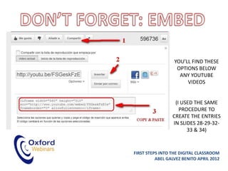 YOU’LL FIND THESE
                   OPTIONS BELOW
                    ANY YOUTUBE
                       VIDEOS


                  (I USED THE SAME
                    PROCEDURE TO
                 CREATE THE ENTRIES
                 IN SLIDES 28-29-32-
                       33 & 34)



FIRST STEPS INTO THE DIGITAL CLASSROOM
          ABEL GALVEZ BENITO APRIL 2012
 