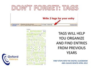 TAGS WILL HELP
     YOU ORGANIZE
   AND FIND ENTRIES
    FROM PREVIOUS
        YEARS
FIRST STEPS INTO THE DIGITAL CLASSROOM
          ABEL GALVEZ BENITO APRIL 2012
 
