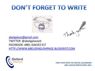 abelgalvez@gmail.com
TWITTER: @abelgalvezelt
FACEBOOK: ABEL GALVEZ ELT
HTTP://WWW.ABELSENGLISHPAGE.BLOGSPOT.COM



                            FIRST STEPS INTO THE DIGITAL CLASSROOM
                                      ABEL GALVEZ BENITO APRIL 2012
 