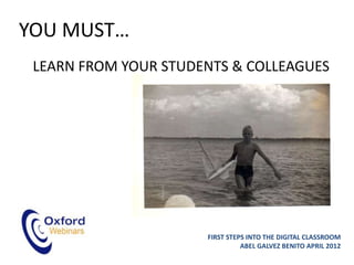 YOU MUST…
 LEARN FROM YOUR STUDENTS & COLLEAGUES




                      FIRST STEPS INTO THE DIGITAL CLASSROOM
                                ABEL GALVEZ BENITO APRIL 2012
 