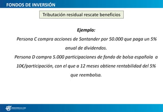 FONDOS DE INVERSIÓN
Tributación residual rescate beneficios
Ejemplo:
Persona C compra acciones de Santander por 50.000 que paga un 5%
anual de dividendos.
Persona D compra 5.000 participaciones de fondo de bolsa española a
10€/participación, con el que a 12 meses obtiene rentabilidad del 5%
que reembolsa.
 
