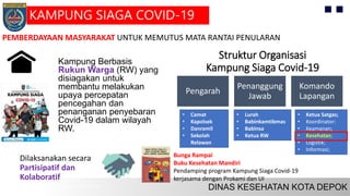 Kampung Berbasis
Rukun Warga (RW) yang
disiagakan untuk
membantu melakukan
upaya percepatan
pencegahan dan
penanganan penyebaran
Covid-19 dalam wilayah
RW.
Dilaksanakan secara
Partisipatif dan
Kolaboratif
Struktur Organisasi
Kampung Siaga Covid-19
Pengarah
Penanggung
Jawab
Komando
Lapangan
• Ketua Satgas;
• Koordinator:
• Keamanan;
• Kesehatan;
• Logistik;
• Informasi;
• Lurah
• Babinkamtibmas
• Babinsa
• Ketua RW
• Camat
• Kapolsek
• Danramil
• Sekolah
Relawan
Bunga Rampai
Buku Kesehatan Mandiri
Pendamping program Kampung Siaga Covid-19
kerjasama dengan Prokami dan UI
PEMBERDAYAAN MASYARAKAT UNTUK MEMUTUS MATA RANTAI PENULARAN
KAMPUNG SIAGA COVID-19
 
