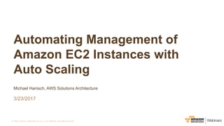 ©	2017,	Amazon	Web	Services,	Inc.	or	its	Affiliates.	All	rights	reserved.
Michael Hanisch, AWS Solutions Architecture
3/23/2017
Automating Management of
Amazon EC2 Instances with
Auto Scaling
 